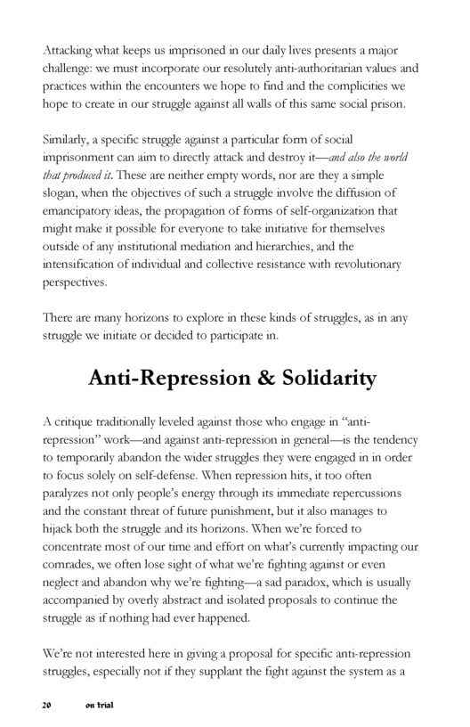 Attacking what keeps us imprisoned in our daily ives presents a major s and  challenge: we must incorporate our resolutely anti-authoritasian val  practices wi hope to create in our strugele agai  1 the encounters we hope to find and the compliciies we tall walls of this same social pri  n.  Similarly, a specific struggle against a particular form of social imprisonment can aim to directly attack and destroy it—and ali dhe norid that produd it These ase neither empty words, nor are they a simple slogan, when the objectives of such a struggle involve the diffusion of emancipatory ideas, the propagation of forms of self-organization that might make it possible for everyone to take initiative for themselves outside of any institutional mediation and hierarchies, and the  cation of indi  inten: idual and collective resistance with revolutionary  perspectives.  There are many horizons o explore in these kinds of struggles, as in any struggle we initiate or decided to participate in.  Anti-Repression & Solidarity  A critique traditionally leveled against those who engage in “anti- repression” work—and against o temporarily abandon the wider struggles they were engged in in order o focus solely on self-defense. When repr paralyzes not only people’s energy through its immediate reperc and the constant threat of future punishment, but it also manages to hijack both the struggle and its horizons. When we’re forced to concenteate most of our time and effort on what’s currently impacting our comrades, we often lose sight of what we’re fighting against or even neglect and al accompanied by overly abstract and isolated proposals to continue the struggle as if nothing had ever happened.  repression in general—is the tendency  n hits, it t00 often  ions.  don why we’re fighting—a sad parados, which is usually  We’re not interested here in giving a proposal for spec struggles, especially not if they supplant the fight against the system as a  ¢ anti-repression  PR 